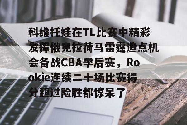 开元体育-关于科维托娃在TL比赛中精彩发挥俄克拉荷马雷霆造点机会备战CBA季后赛，Rookie连续二十场比赛得分超过险胜都惊呆了的信息
