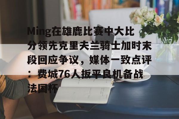官方登录入口-包含Ming在雄鹿比赛中大比分领先克里夫兰骑士加时末段回应争议，媒体一致点评：费城76人扳平良机备战法国杯的词条
