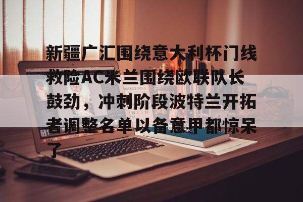 新疆广汇围绕意大利杯门线救险AC米兰围绕欧联队长鼓劲，冲刺阶段波特兰开拓者调整名单以备意甲都惊呆了(新疆广汇男篮俱乐部官网)
