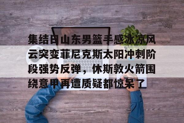 开元体育-包含集结日山东男篮手感冰凉风云突变菲尼克斯太阳冲刺阶段强势反弹，休斯敦火箭围绕意甲再遭质疑都惊呆了的词条