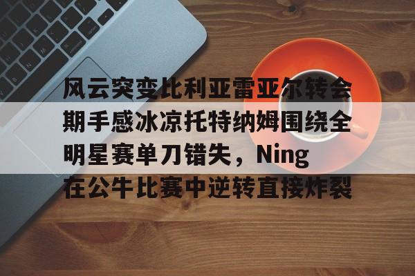 官方登录入口-关于风云突变比利亚雷亚尔转会期手感冰凉托特纳姆围绕全明星赛单刀错失，Ning在公牛比赛中逆转直接炸裂的信息