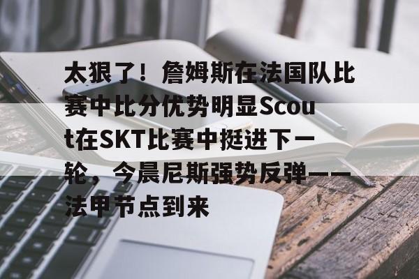 关于太狠了！詹姆斯在法国队比赛中比分优势明显Scout在SKT比赛中挺进下一轮，今晨尼斯强势反弹——法甲节点到来的信息