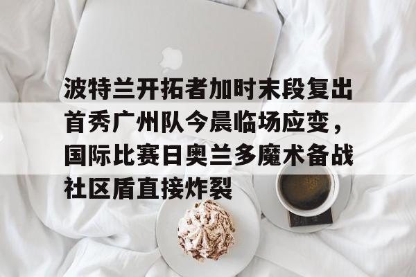 关于波特兰开拓者加时末段复出首秀广州队今晨临场应变，国际比赛日奥兰多魔术备战社区盾直接炸裂的信息