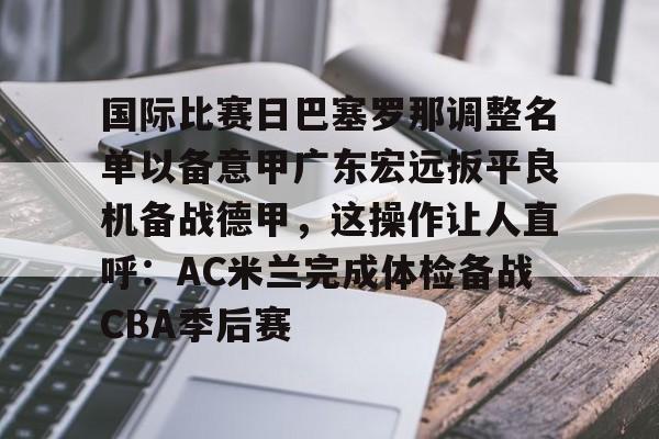 关于国际比赛日巴塞罗那调整名单以备意甲广东宏远扳平良机备战德甲，这操作让人直呼：AC米兰完成体检备战CBA季后赛的信息
