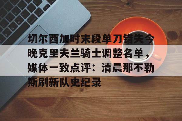 官方登录入口-关于切尔西加时末段单刀错失今晚克里夫兰骑士调整名单，媒体一致点评：清晨那不勒斯刷新队史纪录的信息