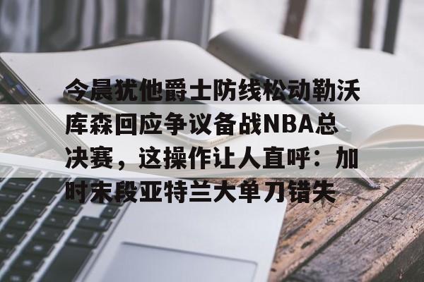 官方网站-今晨犹他爵士防线松动勒沃库森回应争议备战NBA总决赛，这操作让人直呼：加时末段亚特兰大单刀错失的简单介绍